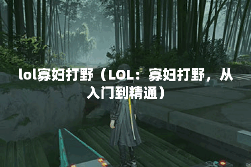 lol寡妇打野（LOL：寡妇打野，从入门到精通）