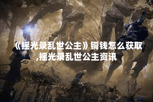 《摇光录乱世公主》铜钱怎么获取,摇光录乱世公主资讯