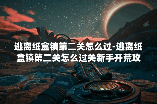 逃离纸盒镇第二关怎么过-逃离纸盒镇第二关怎么过关新手开荒攻略