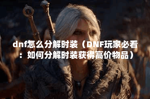 dnf怎么分解时装（DNF玩家必看：如何分解时装获得高价物品）