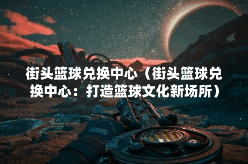 街头篮球兑换中心（街头篮球兑换中心：打造篮球文化新场所）