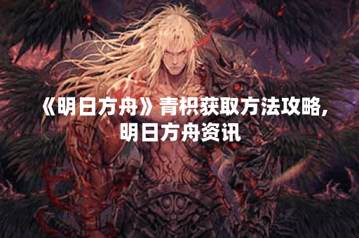 《明日方舟》青枳获取方法攻略,明日方舟资讯