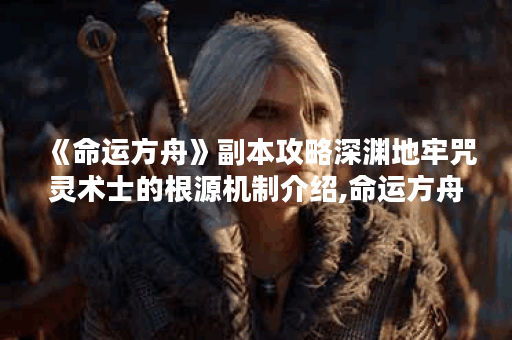 《命运方舟》副本攻略深渊地牢咒灵术士的根源机制介绍,命运方舟资讯