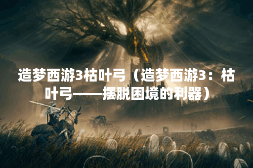 造梦西游3枯叶弓（造梦西游3：枯叶弓——摆脱困境的利器）