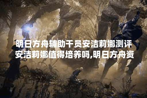 明日方舟辅助干员安洁莉娜测评 安洁莉娜值得培养吗,明日方舟资讯