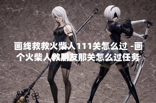 画线救救火柴人111关怎么过 -画个火柴人救朋友那关怎么过任务攻略