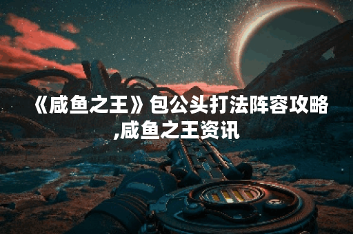 《咸鱼之王》包公头打法阵容攻略,咸鱼之王资讯