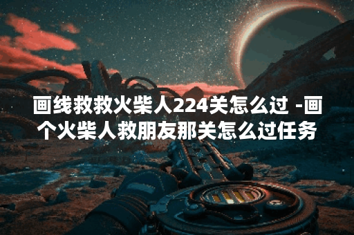 画线救救火柴人224关怎么过 -画个火柴人救朋友那关怎么过任务攻略