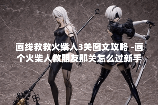 画线救救火柴人3关图文攻略 -画个火柴人救朋友那关怎么过新手攻略