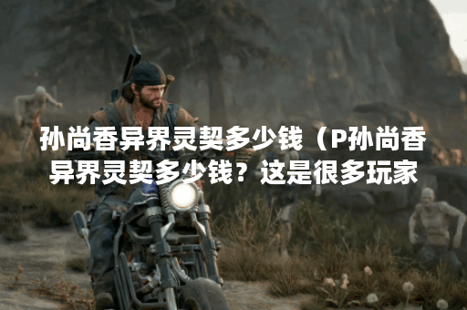 孙尚香异界灵契多少钱（P孙尚香异界灵契多少钱？这是很多玩家都关心