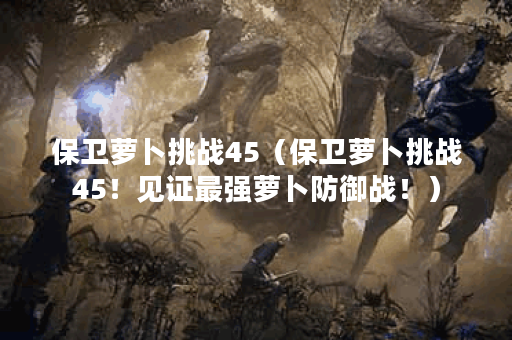 保卫萝卜挑战45（保卫萝卜挑战45！见证最强萝卜防御战！）