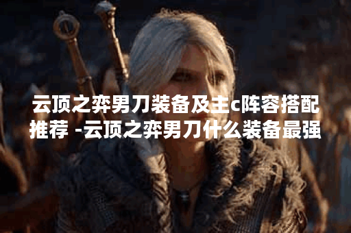 云顶之弈男刀装备及主c阵容搭配推荐 -云顶之弈男刀什么装备最强新手升级攻略