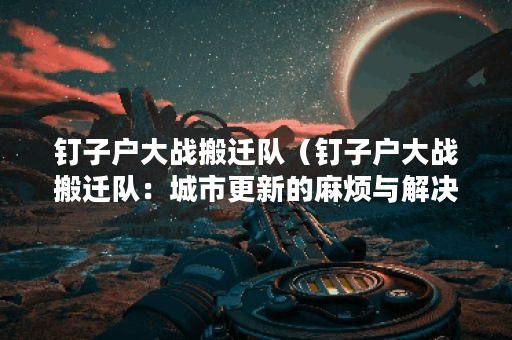 钉子户大战搬迁队（钉子户大战搬迁队：城市更新的麻烦与解决）