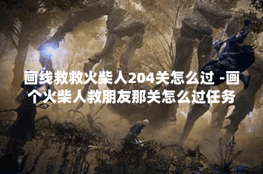 画线救救火柴人204关怎么过 -画个火柴人救朋友那关怎么过任务完成攻略