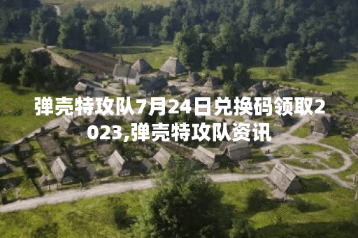 弹壳特攻队7月24日兑换码领取2023,弹壳特攻队资讯