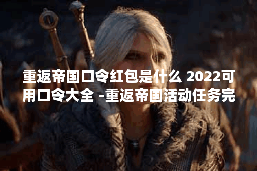 重返帝国口令红包是什么 2022可用口令大全 -重返帝国活动任务完成攻略