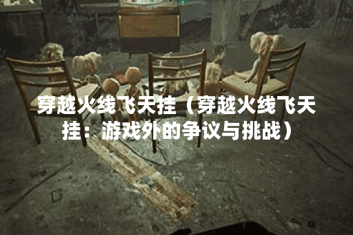 穿越火线飞天挂（穿越火线飞天挂：游戏外的争议与挑战）