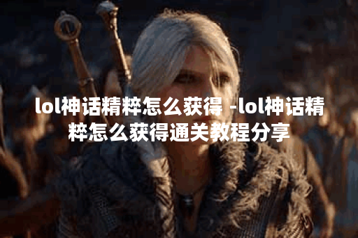 lol神话精粹怎么获得 -lol神话精粹怎么获得通关教程分享