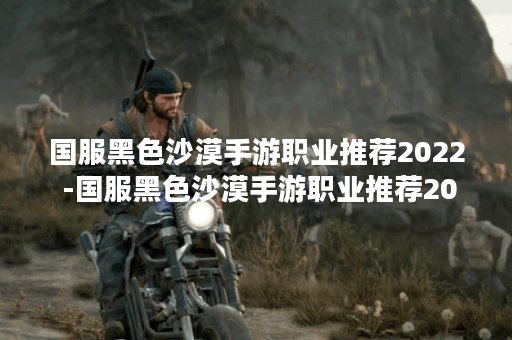 国服黑色沙漠手游职业推荐2022 -国服黑色沙漠手游职业推荐2022新手攻略一览