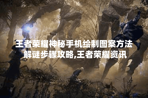 王者荣耀神秘手机绘制图案方法 解谜步骤攻略,王者荣耀资讯