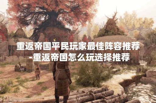 重返帝国平民玩家最佳阵容推荐 -重返帝国怎么玩选择推荐