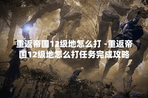 重返帝国12级地怎么打 -重返帝国12级地怎么打任务完成攻略