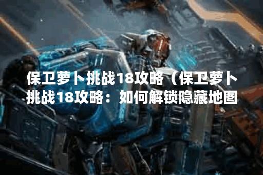 保卫萝卜挑战18攻略（保卫萝卜挑战18攻略：如何解锁隐藏地图和击败
