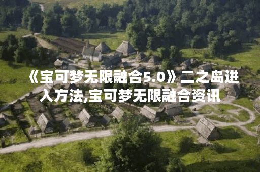 《宝可梦无限融合5.0》二之岛进入方法,宝可梦无限融合资讯