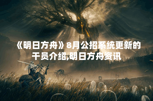 《明日方舟》8月公招系统更新的干员介绍,明日方舟资讯