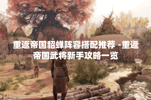 重返帝国貂蝉阵容搭配推荐 -重返帝国武将新手攻略一览