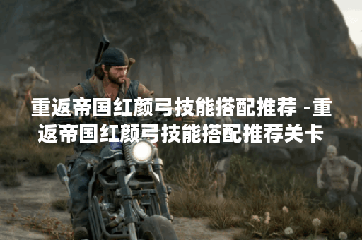 重返帝国红颜弓技能搭配推荐 -重返帝国红颜弓技能搭配推荐关卡攻略