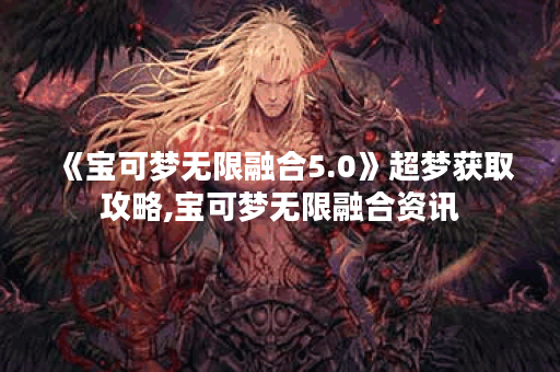 《宝可梦无限融合5.0》超梦获取攻略,宝可梦无限融合资讯