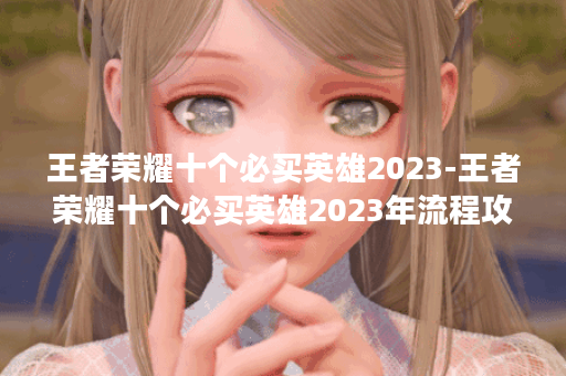 王者荣耀十个必买英雄2023-王者荣耀十个必买英雄2023年流程攻略