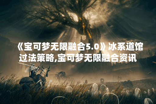 《宝可梦无限融合5.0》冰系道馆过法策略,宝可梦无限融合资讯