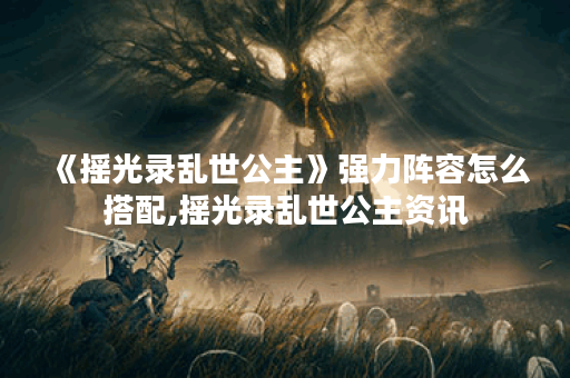 《摇光录乱世公主》强力阵容怎么搭配,摇光录乱世公主资讯