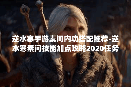 逆水寒手游素问内功搭配推荐-逆水寒素问技能加点攻略2020任务完成攻略
