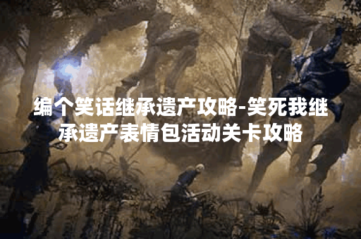 编个笑话继承遗产攻略-笑死我继承遗产表情包活动关卡攻略