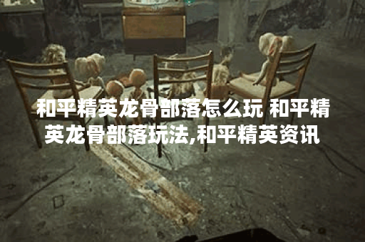 和平精英龙骨部落怎么玩 和平精英龙骨部落玩法,和平精英资讯