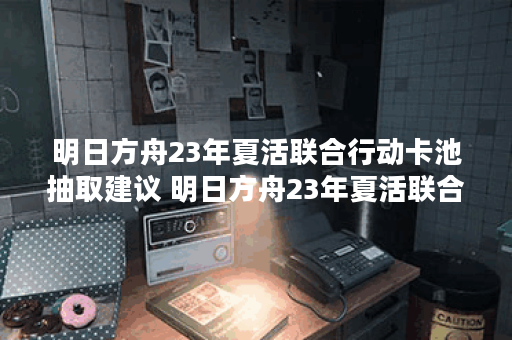 明日方舟23年夏活联合行动卡池抽取建议 明日方舟23年夏活联合行动卡池要不要抽,明日方舟资讯