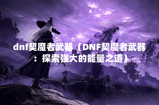 dnf契魔者武器（DNF契魔者武器：探索强大的能量之道）