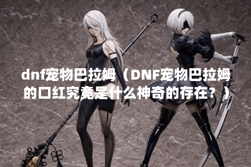 dnf宠物巴拉姆（DNF宠物巴拉姆的口红究竟是什么神奇的存在？）