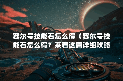 赛尔号技能石怎么得（赛尔号技能石怎么得？来看这篇详细攻略！）