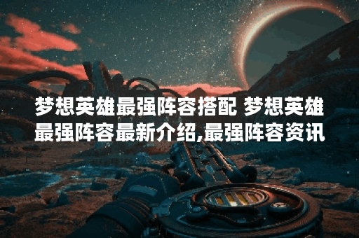 梦想英雄最强阵容搭配 梦想英雄最强阵容最新介绍,最强阵容资讯