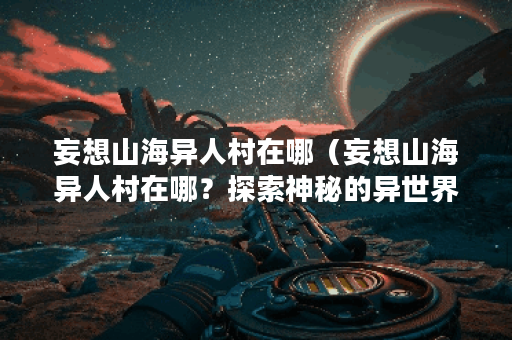 妄想山海异人村在哪（妄想山海异人村在哪？探索神秘的异世界）