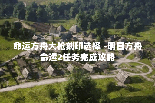 命运方舟大枪刻印选择 -明日方舟命运2任务完成攻略