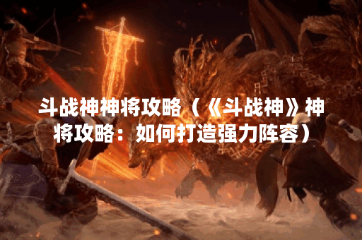 斗战神神将攻略（《斗战神》神将攻略：如何打造强力阵容）