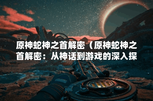 原神蛇神之首解密（原神蛇神之首解密：从神话到游戏的深入探究）