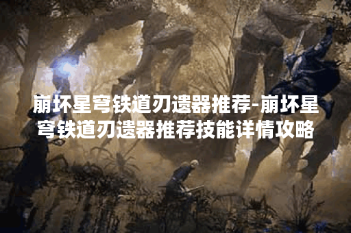 崩坏星穹铁道刃遗器推荐-崩坏星穹铁道刃遗器推荐技能详情攻略