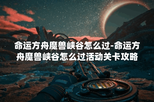 命运方舟魔兽峡谷怎么过-命运方舟魔兽峡谷怎么过活动关卡攻略