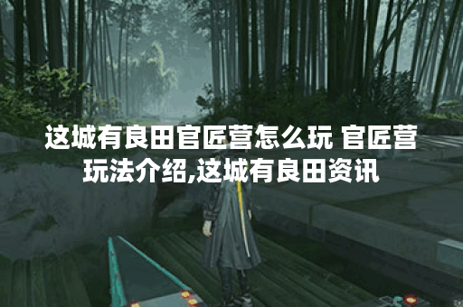 这城有良田官匠营怎么玩 官匠营玩法介绍,这城有良田资讯